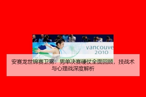 安赛龙世锦赛卫冕：男单决赛硬仗全面回顾，技战术与心理战深度解析