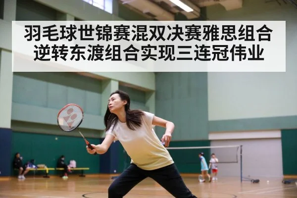 羽毛球世锦赛混双决赛雅思组合逆转东渡组合实现三连冠伟业