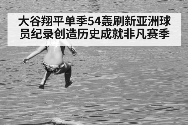 大谷翔平单季54轰刷新亚洲球员纪录创造历史成就非凡赛季